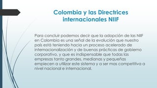 Colombia y las Directrices 
internacionales NIIF 
Para concluir podemos decir que la adopción de las NIIF 
en Colombia es una señal de la evolución que nuestro 
país está teniendo hacia un proceso acelerado de 
internacionalización y de buenas prácticas de gobierno 
corporativo, y que es indispensable que todas las 
empresas tanto grandes, medianas y pequeñas 
empiecen a utilizar este sistema y a ser mas competitiva a 
nivel nacional e internacional. 
 