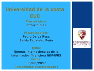 Universidad de la costa
CUC
Presentado a:
Roberto Díaz
Presentado por:
Pedro De La Rosa
Sandy Zapateiro Peña
Tema:
Normas internacionales de la
información financiera NIIF-IFRS
Fecha:
05/03/2017
Contabilidad sistematizada I
 