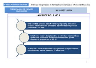 Comité Normas Contables Análisis e interpretación de Normas Internacionales de Información Financiera
PRESENTACION DE ESTADOS
FINANCIEROS
NIC 1 - NIC 7 – NIC 34
ALCANCE DE LA NIC 1
FINANCIEROS
Una entidad aplicará esta Norma al preparar y presentar
estados financieros de propósito de información generalestados financieros de propósito de información general
conforme a las NIIF.
Esta Norma no será de aplicación a la estructura y contenido de
los estados financieros intermedios condensados que se
elaboren de acuerdo con la NIC 34
Se aplicará a todas las entidades, incluyendo las que presentan EFp y q p
consolidados y las que presentan EF separados.
3
 