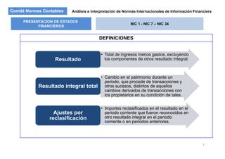 Comité Normas Contables Análisis e interpretación de Normas Internacionales de Información Financiera
PRESENTACION DE ESTADOS
FINANCIEROS
NIC 1 - NIC 7 – NIC 34
DEFINICIONES
FINANCIEROS
• Total de ingresos menos gastos, excluyendo
los componentes de otros resultado integral.Resultado
• Cambio en el patrimonio durante unp
periodo, que procede de transacciones y
otros sucesos, distintos de aquellos
cambios derivados de transacciones con
los propietarios en su condición de tales.
Resultado integral total
• Importes reclasificados en el resultado en el
periodo corriente que fueron reconocidos en
t lt d i t l l i d
Ajustes por
otro resultado integral en el periodo
corriente o en periodos anteriores.
reclasificación
7
 