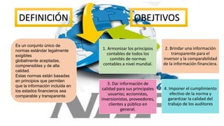DEFINICIÓN OBEJTIVOS
Es un conjunto único de
normas estándar legalmente
exigibles
globalmente aceptadas,
comprensibles y de alta
calidad.
Estas normas están basadas
en principios que permiten
que la información incluida en
los estados financieros sea
comparable y transparente.
3. Dar información de
calidad para sus principales
usuarios; accionistas,
inversionistas, proveedores,
clientes y público en
general.
2. Brindar una información
transparente para el
inversor y la comparabilidad
de la información financiera.
1. Armonizar los principios
contables de todos los
comités de normas
contables a nivel mundial.
4. Imponer el cumplimiento
efectivo de la norma y
garantizar la calidad del
trabajo de los auditores
 