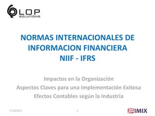 NORMAS INTERNACIONALES DE
INFORMACION FINANCIERA
NIIF - IFRS
Impactos en la Organización
Aspectos Claves para una Implementación Exitosa
Efectos Contables según la Industria
17/10/2013

1

 