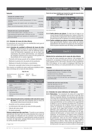IVÁrea Contabilidad (NIIF) y Costos
IV-3Actualidad EmpresarialN° 311 Segunda Quincena - Setiembre 2014
Solución
Variación de cantidad o de uso
Cantidad real de material usado 2,250 kilos
Cantidad estándar de material presupuestado (10 lotes x
200 kilos) 2,000 kilos
Cantidad en exceso del material usado, con incidencia des-
favorable 250 kilos
Mayor costo del presupuestado: 200 kilos x S/.2.00 S/.500.00
Variación del costo o precio del material:
Costo real del material usado: 2,250 kilos x S/.2.10 S/.4,725.00
Costo estándar del material usado: 2,250 kilos x S/.2.00 4,500.00
Diferencia desfavorable que representa la variación en el
precio del material S/.225.00
2.2.	Estándar de mano de obra directa
Los estándares de mano de obra son establecidos tanto para el
costo como para la cantidad.
2.2.1.	Estándar de cantidad o eficiencia de mano de obra
directa. La determinación de cuánto tiempo se tomarán
los trabajadores para llevar a cabo las diferentes opera-
ciones de fabricación representa una de las fases más
importantes del control administrativo. Los estándares
de cantidad o eficiencia de la mano de obra pueden ser
desarrollados de la manera siguiente:
-	 Promedio del tiempo pasado de los trabajos realizados
-	 Mediante la producción de prueba de los productos
-	 Mediante el estudio de tiempos y movimientos.
-	 Estimación razonable sobre la base de la experiencia.
Para mostrar un modelo de costos usado para establecer están-
dares de tiempo de la mano de obra directa:
Hoja de ruta
Nombre del artículo	:	 Eje de motor Pieza N°	:	 001
Material	 :	 Acero Fecha	 :	30.09.14
Aprobado	 :	 Gómez
N° Descripción
Horas
por 100
piezas
Piezas
por hora
Herramientas
necesarias
01 Poner la pieza y ponerla en el
taladro
2.00 50 Guía taladro
02 Taladrar un agujero de ½” 4.00 25 Taladro ½”
03 Sacar la pieza de la guía de taladro 1.00 100
04 Limpiar la viruta 0.50 200
Total tiempo básico 7.50
Tolerancia por demora del personal 1.00
Estándar 8.50
2.2.2.	Determinación de los estándares del costo de la mano
de obra. La tarifa del costo estándar para la mano de
obra puede determinarse teniendo en cuenta:
-	 Acuerdos con los contratos salariales.
-	 La información del costo de la mano de obra pasada.
-	 Cálculo del costo actual.
-	 El salario estimado.
Sistema salarial por día o por hora. “Cuando se usan sistemas
salariales por día o por hora, los costos estándar de la mano de
obra pueden ser afectados por los contratos con el sindicato.
Esto simplifica los problemas, especialmente cuando se trata de
contratos de largo plazo, porque habrán pocas variaciones en
las tarifas durante este periodo”9.
9	 Ibídem. P. 633
Parte de una hoja estándar que muestra los costos de mano de obra
para fabricar un eje de motor
Operac.
N°
Descripción de la
operación
Horas
estándares
Tarifa
Costo estándar
de la mano de
obra
1 Colocar en el taladro 1.00 S/.10.00 S/.10.00
2 Taladrar agujero ¼” 2.00 10.00 20.00
3 Quitar del taladro 0.40 10.00 4.00
4 Limpiar las virutas 0.60 10.00 6.00
Costo total de mano
de obra 4.00 10.00 S/.40.00
Fuente: Elaboración propia.
2.2.3.	Tarifa directa por piezas. En este caso el pago es un
monto fijo por unidad de producción. Sujeta a corrección
por efecto de las regulaciones de los montos salariales y la
jornada laboral que se aplique a los señores trabajadores.
2.2.4.	Tarifas múltiples por piezas o sistema de bonificación.
Estas generalmente implican varias tarifas de salarios
dependientes del volumen de producción del trabajador.
EntrelosplanessalarialesestándeHalsey,Gantt,Benedaux.
Caso N° 2
Cálculo de las variaciones de la mano de obra directa
En la hoja de costos estándar para fabricar 100 unidades del
producto X, se necesitan 35 horas de mano de obra directa al
costo estándar de S/.2.40 la hora. Durante el mes completaron
diez (10) órdenes, en los cuales se emplearon 360 horas de
mano de obra directa a un costo promedio de S/.2.25 por hora.
Solución
Variación de la eficiencia de la mano de obra:
Cantidad estándar de horas: 10 órdenes x 35 horas 350 horas
Cantidad real de horas utilizadas 360 horas
Horas en exceso o variación de tiempo ineficiente 10 horas
10 horas en exceso a S/.2.40 cada hora, que representa un
costo desfavorable S/.24.00
Variación del costo de la mano de obra:
Costo real: 360 horas a S/.2.25 S/.810.00
Costo estándar: 360 horas a S/.2.40 864.00
Variación favorable: 360 horas a S/.0.15 S/.54.00
2.3.	Estándar de costos indirectos de fabricación
2.3.1.	Naturaleza. “Los estándares de costos de la carga fabril
son mucho más complejos que los de la mano de obra
directa y materiales directos. Los estándares de materiales
y los costos de la mano de obra de cada artículo producido
son mucho más definidos debido a que estos costos no
varían grandemente con los cambios en la capacidad de
la fábrica ni con el volumen de producción. El volumen
total de producción de la fábrica tiene que tenerse en
cuenta al computar los estándares de la carga fabril.
Los costos de la carga fabril incluyen muchas partidas
definidas, pero todas estas no siguen el mismo patrón.
Algunas están estrechamente relacionadas con las ope-
raciones de fabricación. La fuerza motriz, los materiales
indirectos, los suministros y el seguro contra accidentes
del trabajo varían de la misma manera que el volumen
de producción. Estos son los costos variables de carga
fabril y usualmente solo tienen lugar cuando existe alguna
actividad en la fábrica. Otros costos de carga fabril no
tienen relación directa con el volumen de las operaciones
de fabricación sino que se incurre en ellos en el periodo,
 