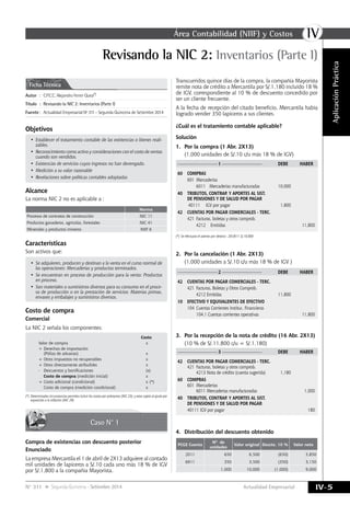 IVÁrea Contabilidad (NIIF) y Costos
IV-5Actualidad EmpresarialN° 311 Segunda Quincena - Setiembre 2014
Caso N° 1
Revisando la NIC 2: Inventarios (Parte I)
Ficha Técnica
Autor	:	C.P.C.C. Alejandro Ferrer Quea(*)
Título	:	 Revisando la NIC 2: Inventarios (Parte I)
Fuente	:	 Actualidad Empresarial Nº 311 - Segunda Quincena de Setiembre 2014
AplicaciónPráctica
Objetivos
• 	Establecer el tratamiento contable de las existencias o bienes reali-
zables.
• 	Reconocimiento como activo y consideraciones con el costo de ventas
cuando son vendidos.
• 	Existencias de servicios cuyos ingresos no han devengado.
• 	Medición a su valor razonable
• 	Revelaciones sobre políticas contables adoptadas
Alcance
La norma NIC 2 no es aplicable a :
Norma
Procesos de contratos de construcción NIC 11
Productos ganaderos, agrícolas, forestales NIC 41
Minerales y productos mineros NIIF 6
Características
Son activos que:
• 	Se adquieren, producen y destinan a la venta en el curso normal de
las operaciones: Mercaderías y productos terminados.
• 	Se encuentran en proceso de producción para la venta: Productos
en proceso.
• 	Son materiales o suministros diversos para su consumo en el proce-
so de producción o en la prestación de servicios: Materias primas,
envases y embalajes y suministros diversos.
Costo de compra
Comercial
La NIC 2 señala los componentes:
Costo
Valor de compra	 x
+	Derechos de importación
(Póliza de aduanas) 	 x
+	Otros impuestos no recuperables 	 x
+	Otros directamente atribuibles 	 x
-	 Descuentos y bonificaciones 	 (x)
	 Costo de compra (medición inicial) 	 x
+	Costo adicional (condicional)	 x	(*)
	 Costo de compra (medición condicional) 	 x
(*)	Determinadas circunstancias permiten incluir los costos por préstamos (NIC 23); y estar sujeto al ajuste por
exposición a la inflación (NIC 29)
Compra de existencias con descuento posterior
Enunciado
La empresa Mercantila el 1 de abril de 2X13 adquiere al contado
mil unidades de lapiceros a S/.10 cada uno más 18 % de IGV
por S/.1,800 a la compañía Mayorista.
———————————1 ———————————		 DEBE	HABER
60 	 COMPRAS
	 601 	Mercaderías
		 6011	 Mercaderías manufacturadas 	 10,000
40 	 TRIBUTOS, CONTRAP. Y APORTES AL SIST.
	 DE PENSIONES Y DE SALUD POR PAGAR
	 40111	 IGV por pagar	 1,800
42 	 CUENTAS POR PAGAR COMERCIALES - TERC.
	 421	 Facturas, boletas y otros comprob.
		 4212	 Emitidas 		 11,800
(*)	Se efectuará el asiento por destino : 201/611 S/.10,000
———————————2 ———————————		 DEBE	HABER
42 	 CUENTAS POR PAGAR COMERCIALES - TERC.
	 421	 Facturas, Boletas y Otros Comprob.
		 4212 Emitidas 	 11,800
10 	 EFECTIVO Y EQUIVALENTES DE EFECTIVO
	 104 	Cuentas Corrientes Instituc. Financieras
		 104.1 Cuentas corrientes operativas 		 11,800
2.	 Por la cancelación (1 Abr. 2X13)
	 (1,000 unidades a S/.10 c/u más 18 % de IGV )
———————————3 ———————————		 DEBE	HABER
42 	 CUENTAS POR PAGAR COMERCIALES - TERC.
	 421	 Facturas, boletas y otros comprob.
		 4213 Nota de crédito (cuenta sugerida)	 1,180
60 	 COMPRAS
	 601 	Mercaderías
		 6011 Mercaderías manufacturadas 		 1,000
40	 TRIBUTOS, CONTRAP. Y APORTES AL SIST.
	 DE PENSIONES Y DE SALUD POR PAGAR
	 40111 IGV por pagar 		 180
3.	 Por la recepción de la nota de crédito (16 Abr. 2X13)
	 (10 % de S/.11,800 c/u = S/.1,180)
Transcurridos quince días de la compra, la compañía Mayorista
remite nota de crédito a Mercantila por S/.1,180 incluído 18 %
de IGV, correspondiente al 10 % de descuento concedido por
ser un cliente frecuente.
A la fecha de recepción del citado beneficio, Mercantila había
logrado vender 350 lapiceros a sus clientes.
¿Cuál es el tratamiento contable aplicable?
Solución
1.	 Por la compra (1 Abr. 2X13)
	 (1,000 unidades de S/.10 c/u más 18 % de IGV)
4.	 Distribución del descuento obtenido
PCGE Cuenta
Nº de
unidades
Valor original Descto. 10 % Valor neto
2011 650 6,500 (650) 5,850
6911 350 3,500 (350) 3,150
1,000 10,000 (1,000) 9,000
 