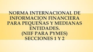 NORMA INTERNACIONAL DE
INFORMACION FINANCIERA
PARA PEQUEÑAS Y MEDIANAS
ENTIDADES.
(NIIF PARA PYMES)
SECCIONES 1 Y 2
 