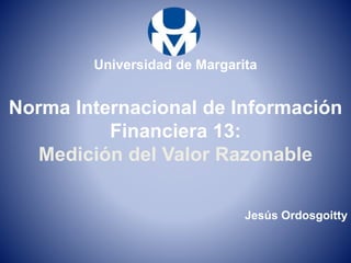 Norma Internacional de Información
Financiera 13:
Medición del Valor Razonable
Universidad de Margarita
Jesús Ordosgoitty
 