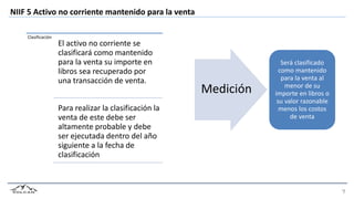 NIIF 5 Activo no corriente mantenido para la venta
Será clasificado
como mantenido
para la venta al
menor de su
importe en libros o
su valor razonable
menos los costos
de venta
Clasificación
El activo no corriente se
clasificará como mantenido
para la venta su importe en
libros sea recuperado por
una transacción de venta.
Para realizar la clasificación la
venta de este debe ser
altamente probable y debe
ser ejecutada dentro del año
siguiente a la fecha de
clasificación
Medición
 