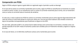 Comparación con PCGA
Según el PCGA cualquier ingreso o gasto debe ser registrado según el periodo cuando se devengó.
En el caso de los activos no corrientes mantenidos para la venta, según los PCGA se reclasificarían al momento en cuanto
se realice la venta. Es decir, no se reclasificaría como un activo no corriente mantenido para la venta, sino se mantendría
como un activo no corriente hasta el momento de venderse.
En este caso, si solo se aplicara los PCGA los activos no corrientes mantenidos para la venta seguirían figurando dentro del
rubro de activos al costo hasta donde se usaron por ultima vez. Una vez que estos hubiesen sido vendido se darían de
baja en las partidas correspondientes para finalmente no figurar en los EEFF.
Por otro lado, aplicando la NIIF 5, los activos fueron dados de baja como activos fijos no corrientes y movidos como una
partida separada en los EEFF. Hasta el momento cuando sean vendidos para ser finalmente retirados y registrar el ingreso
de estos.
En el caso de Volcan, en el 2019 ellos clasificaron activos como mantenidos para la venta
 
