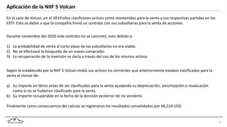 Aplicación de la NIIF 5 Volcan
En el caso de Volcan, en el 2019 ellos clasificaron activos como mantenidos para la venta a sus respectivas partidas en los
EEFF. Esto se debió a que la compañía firmó un contrato con sus subsidiarias para la venta de acciones.
Durante noviembre del 2020 este contrato no se concretó, esto debido a:
1) La probabilidad de venta al corto plazo de las subsidiarias no era viable.
2) No se efectuará la búsqueda de un nuevo comprador.
3) La recuperación de la inversión se daría a través del uso de los mismos activos.
Según lo establecido por la NIIF 5 Volcan midió sus activos no corrientes que anteriormente estaban clasificados para la
venta al menor de:
a) Su importe en libros antes de ser clasificados para la venta ajustando su depreciación, amortización o revaluación
como si no se hubieran clasificado para la venta.
b) Su importe recuperable en la fecha de la decisión posterior de no venderlo.
Finalmente como consecuencia del calculo se registraron los resultados consolidados por 66,514 USD.
 