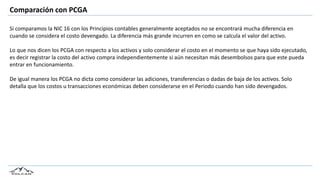 Comparación con PCGA
Si comparamos la NIC 16 con los Principios contables generalmente aceptados no se encontrará mucha diferencia en
cuando se considera el costo devengado. La diferencia más grande incurren en como se calcula el valor del activo.
Lo que nos dicen los PCGA con respecto a los activos y solo considerar el costo en el momento se que haya sido ejecutado,
es decir registrar la costo del activo compra independientemente si aún necesitan más desembolsos para que este pueda
entrar en funcionamiento.
De igual manera los PCGA no dicta como considerar las adiciones, transferencias o dadas de baja de los activos. Solo
detalla que los costos u transacciones económicas deben considerarse en el Periodo cuando han sido devengados.
 