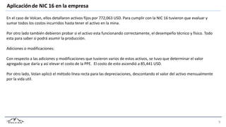 Aplicación de NIC 16 en la empresa
En el caso de Volcan, ellos detallaron activos fijos por 772,063 USD. Para cumplir con la NIC 16 tuvieron que evaluar y
sumar todos los costos incurridos hasta tener el activo en la mina.
Por otro lado también debieron probar si el activo esta funcionando correctamente, el desempeño técnico y físico. Todo
esta para saber si podrá asumir la producción.
Adiciones o modificaciones:
Con respecto a las adiciones y modificaciones que tuvieron varios de estos activos, se tuvo que determinar el valor
agregado que daría y así elevar el costo de la PPE. El costo de esto ascendió a 85,441 USD.
Por otro lado, Volan aplicó el método línea recta para las depreciaciones, descontando el valor del activo mensualmente
por la vida util.
 