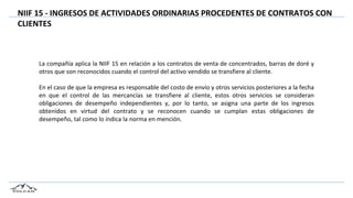 NIIF 15 - INGRESOS DE ACTIVIDADES ORDINARIAS PROCEDENTES DE CONTRATOS CON
CLIENTES
La compañía aplica la NIIF 15 en relación a los contratos de venta de concentrados, barras de doré y
otros que son reconocidos cuando el control del activo vendido se transfiere al cliente.
En el caso de que la empresa es responsable del costo de envío y otros servicios posteriores a la fecha
en que el control de las mercancías se transfiere al cliente, estos otros servicios se consideran
obligaciones de desempeño independientes y, por lo tanto, se asigna una parte de los ingresos
obtenidos en virtud del contrato y se reconocen cuando se cumplan estas obligaciones de
desempeño, tal como lo indica la norma en mención.
 