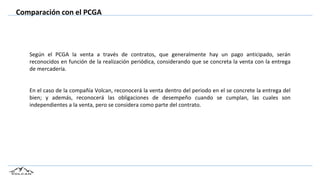 Comparación con el PCGA
Según el PCGA la venta a través de contratos, que generalmente hay un pago anticipado, serán
reconocidos en función de la realización periódica, considerando que se concreta la venta con la entrega
de mercadería.
En el caso de la compañía Volcan, reconocerá la venta dentro del periodo en el se concrete la entrega del
bien; y además, reconocerá las obligaciones de desempeño cuando se cumplan, las cuales son
independientes a la venta, pero se considera como parte del contrato.
 