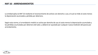 NIIF 16 - ARRENDAMIENTOS
La entidad aplica la NIIF 16 mediante el reconocimiento de activos con derecho a uso, el cual se mide al costo menos
la depreciación acumulada y pérdida por deterioro.
Según esta norma, el arrendatario medirá un activo por derecho de uso al costo menos la depreciación acumulada y
las pérdidas acumuladas por deterioro del valor, y deberá ser ajustado por cualquier nueva medición del pasivo por
arrendamiento.
 
