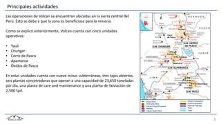 Volcan Mine
Third-party Mine
Volcan Project/Prospect
Refinery
Volcan Hydro Plant
Volcan Concession
Political boundary
National Highway
River
Lake
Principales actividades
Las operaciones de Volcan se encuentran ubicadas en la sierra central del
Perú. Esto se debe a que la zona es beneficiosa para la minería.
Como se explicó anteriormente, Volcan cuenta con cinco unidades
operativas:
• Yauli
• Chungar
• Cerro de Pasco
• Apamarca
• Óxidos de Pasco
En estas unidades cuenta con nueve minas subterráneas, tres tajos abiertos,
seis plantas concetradoras que operan a una capacidad de 23,650 toneladas
por día, una planta de care and maintenance y una planta de lixiviación de
2,500 tpd.
 