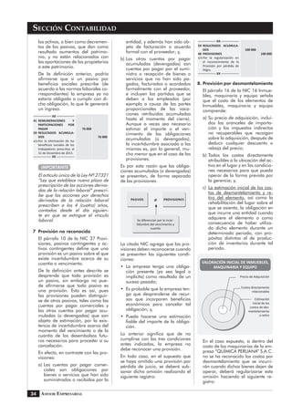 Asesor Empresarial
Sección Contabilidad
34
los activos, o bien como decremen-
tos de los pasivos, que dan como
resultado aumentos del patrimo-
nio, y no están relacionados con
las aportaciones de los propietarios
a este patrimonio.
	 De la definición anterior, podría
afirmarse que si un pasivo por
beneficios sociales prescribe (de
acuerdo a las normas laborales co-
rrespondientes) la empresa ya no
estaría obligada a cumplir con di-
cha obligación, lo que le generará
un ingreso.
XX
41	REMUNERACIONES Y
PARTICIPACIONES POR
PAGAR		 76 000	
59	RESULTADOS ACUMULA-
DOS				 76 000
x/x	Por la eliminación de los
beneficios sociales de los
trabajadores prescritos al
31 de Diciembre de 2013.
XX
IMPORTANTE
	 El artículo único de la Ley Nº 27321
“Ley que establece nuevo plazo de
prescripción de las acciones deriva-
das de la relación laboral” prescri-
be que las acciones por derechos
derivados de la relación laboral
prescriben a los 4 (cuatro) años,
contados desde el día siguien-
te en que se extingue el vínculo
laboral.
7	 Provisión no reconocida
	 El párrafo 10 de la NIC 37 Provi-
siones, pasivos contingentes y ac-
tivos contingentes define que una
provisión es un pasivo sobre el que
existe incertidumbre acerca de su
cuantía o vencimiento.
	 De la definición antes descrita se
desprende que toda provisión es
un pasivo, sin embargo no pue-
de afirmarse que todo pasivo es
una provisión. Esto es así, pues
las provisiones pueden distinguir-
se de otros pasivos, tales como las
cuentas por pagar comerciales y
las otras cuentas por pagar acu-
muladas (o devengadas) que son
objeto de estimación, por la exis-
tencia de incertidumbre acerca del
momento del vencimiento o de la
cuantía de los desembolsos futu-
ros necesarios para proceder a su
cancelación.
	 En efecto, en contraste con las pro-
visiones:
a)	Las cuentas por pagar comer-
ciales son obligaciones por
bienes o servicios que han sido
suministrados o recibidos por la
entidad, y además han sido ob-
jeto de facturación o acuerdo
formal con el proveedor; y,
b)	Las otras cuentas por pagar
acumuladas (devengadas) son
cuentas por pagar por el sumi-
nistro o recepción de bienes o
servicios que no han sido pa-
gados, facturados o acordados
formalmente con el proveedor,
e incluyen las partidas que se
deben a los empleados (por
ejemplo a causa de las partes
proporcionales de las vaca-
ciones retribuidas acumuladas
hasta el momento del cierre).
Aunque a veces sea necesario
estimar el importe o el ven-
cimiento de las obligaciones
acumuladas (o devengadas),
la incertidumbre asociada a las
mismas es, por lo general, mu-
cho menor que en el caso de las
provisiones.
	 Es por esta razón que las obliga-
ciones acumuladas (o devengadas)
se presentan, de forma separada
de las provisiones.
PASIVOS PROVISIONES
Se diferencian por la incer-
tidumbre del vencimiento y
cuantía
≠
	 La citada NIC agrega que las pro-
visiones deben reconocerse cuando
se presenten las siguientes condi-
ciones:
•	 La empresa tenga una obliga-
ción presente (ya sea legal o
implícita) como resultado de un
suceso pasado;
•	 Es probable que la empresa ten-
ga que desprenderse de recur-
sos que incorporen beneficios
económicos para cancelar tal
obligación; y,
•	 Pueda hacerse una estimación
fiable del importe de la obliga-
ción.
	 Lo anterior significa que de no
cumplirse con las tres condiciones
antes indicadas, la empresa no
debe reconocer una provisión.
	 En todo caso, en el supuesto que
se haya omitido una provisión por
pérdida de juicio, se deberá sub-
sanar dicha omisión realizando el
siguiente registro:
XX
59	RESULTADOS ACUMULA-
DOS			 100 000
48	 PROVISIONES			 100 000
x/x	Por la regularización en
el reconocimiento de la
Provisión por pérdida de
litigio.
XX
8.	Provisión por desmantelamiento
	 El párrafo 16 de la NIC 16 Inmue-
bles, maquinaria y equipo señala
que el costo de los elementos de
Inmuebles, maquinaria y equipo
comprende:
a)	Su precio de adquisición, inclui-
dos los aranceles de importa-
ción y los impuestos indirectos
no recuperables que recaigan
sobre la adquisición, después de
deducir cualquier descuento o
rebaja del precio;
b)	Todos los costos directamente
atribuibles a la ubicación del ac-
tivo en el lugar y en las condicio-
nes necesarias para que pueda
operar de la forma prevista por
la gerencia; y,
c)	 La estimación inicial de los cos-
tos de desmantelamiento y re-
tiro del elemento, así como la
rehabilitación del lugar sobre el
que se asienta, la obligación en
que incurre una entidad cuando
adquiere el elemento o como
consecuencia de haber utiliza-
do dicho elemento durante un
determinado periodo, con pro-
pósitos distintos al de produc-
ción de inventarios durante tal
periodo.
VALORACIÓN INICIAL DE INMUEBLES,
MAQUINARIA Y EQUIPO
Precio de Adquisición
Costos directamente
relacionados
Estimación
inicial de los
costos de des-
mantelamiento
o retiro
	 En el caso expuesto, si dentro del
costo de las maquinarias de la em-
presa “QUÍMICA PERUANA” S.A.C.
no se ha reconocido los costos por
desmantelamiento que se incurri-
rán cuando dichos bienes dejen de
operar, deberá regularizarse esta
omisión haciendo el siguiente re-
gistro:
 