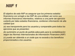 NIIF 1
El objetivo de esta NIIF es asegurar que los primeros estados
financieros con arreglo a las NIIF de una entidad, así como sus
informes financieros intermedios, relativos a una parte del ejercicio
cubierto por tales estados financieros, contienen información de alta
calidad que:
(a) sea transparente para los usuarios y comparable para todos los
ejercicios que se presenten;
(b) suministre un punto de partida adecuado para la contabilización
según las Normas Internacionales de Información Financiera (NIIF)
(c) pueda ser obtenida a un coste que no exceda a los beneficios
proporcionados a los usuarios.
 