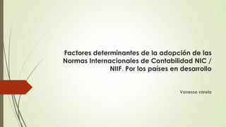 Factores determinantes de la adopción de las
Normas Internacionales de Contabilidad NIC /
NIIF. Por los países en desarrollo
Vanessa varela
 