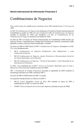 NIIF 3

NIIF 3




Norma Internacional de Información Financiera 3


Combinaciones de Negocios
Esta versión incluye las modificaciones resultantes de las NIIF emitidas hasta el 17 de enero de
2008.
La NIC 22 Combinaciones de Negocios fue emitida por el Comité de Normas Internacionales de
Contabilidad en octubre de 1998. Fue una revisión de la NIC 22 Combinaciones de Negocios
(emitida en diciembre de 1993), que reemplazó a la NIC 22 Contabilización de las
Combinaciones de Negocios (emitida en noviembre de 1983).
En abril de 2001 el Consejo de Normas Internacionales de Contabilidad (IASB) decidió que
todas las Normas e Interpretaciones emitidas bajo Constituciones anteriores continuaran siendo
aplicables a menos y hasta que fueran modificadas o retiradas.
En marzo de 2004 el IASB emitió la NIIF 3 Combinaciones de Negocios. Reemplazó a la NIC
22 y a tres Interpretaciones:
•        SIC-9 Combinaciones de Negocios—Clasificación como Adquisiciones o como
         Unificación de Intereses
•        SIC-22 Combinaciones de Negocios—Ajustes Posteriores al Reconocimiento Inicial de
         los Valores Razonables y de la Plusvalía
•        SIC-28 Combinaciones de Negocios—“Fecha de Intercambio” y Valor Razonable de los
         Instrumentos de Patrimonio
La NIIF 3 fue modificada por la NIIF 5 Activos no Corrientes Mantenidos para la Venta y
Operaciones Discontinuadas (emitida en marzo de 2004).
NIC 1 Presentación de Estados Financieros (revisada en septiembre de 2007) modificó la
terminología utilizada en las NIIF, incluida la NIIF 3.
En enero de 2008 el IASB emitió una NIIF 3 revisada.
Las siguientes Interpretaciones se refieren a la NIIF 3:
•        SIC-32 Activos Intangibles—Costos de Sitios Web (emitido en marzo de 2002 y
         modificado por la NIIF 3 en marzo de 2004)
•        CINIIF 9 Nueva Evaluación de los Derivados Implícitos (emitida en marzo de 2006)




                                      ©   IASCF                                             327
 