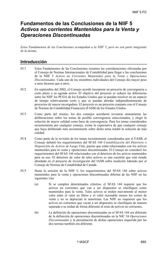 NIIF 5 FC
© IASCF 685
Fundamentos de las Conclusiones de la NIIF 5
Activos no corrientes Mantenidos para la Venta y
Operaciones Discontinuadas
Estos Fundamentos de las Conclusiones acompañan a la NIIF 5, pero no son parte integrante
de la misma.
Introducción
FC1 Estos Fundamentos de las Conclusiones resumen las consideraciones efectuadas por
el Consejo de Normas Internacionales de Contabilidad para llegar a las conclusiones
de la NIIF 5 Activos no Corrientes Mantenidos para la Venta y Operaciones
Discontinuadas. Cada uno de los miembros individuales del Consejo dio mayor peso
a unos factores que a otros.
FC2 En septiembre del 2002, el Consejo acordó incorporar un proyecto de convergencia a
corto plazo a su agenda activa. El objetivo del proyecto es reducir las diferencias
entre las NIIF los PCGA de los Estados Unidos que se puedan resolver en un espacio
de tiempo relativamente corto y que se puedan abordar independientemente de
proyectos de mayor envergadura. El proyecto es un proyecto conjunto con el Consejo
de Normas de Contabilidad Financiera (FASB) de los Estados Unidos.
FC3 Como parte del mismo, los dos consejos acordaron revisarse mutuamente las
deliberaciones sobre los temas de posible convergencia seleccionados, y elegir la
solución de mayor calidad como base de convergencia. Para los temas considerados
recientemente por cualquier consejo, existe la expectativa de que cualquier consejo
que haya deliberado más recientemente sobre dicho tema tendrá la solución de más
calidad.
FC4 Como parte de la revisión de los temas recientemente considerados por el FASB, el
Consejo debatió los requerimientos del SFAS 144 Contabilización del Deterioro o
Disposición de Activos de Larga Vida, puesto que están relacionados con los activos
mantenidos para la venta y operaciones discontinuadas. El Consejo no consideró los
requerimientos del SFAS 144 relacionados con el deterioro de los activos mantenidos
para su uso. El deterioro de valor de tales activos es una cuestión que está siendo
abordada en el proyecto de investigación del IASB sobre medición liderado por el
Consejo de Normas de Contabilidad de Canadá.
FC5 Hasta la emisión de la NIIF 5, los requerimientos del SFAS 144 sobre activos
mantenidos para la venta y operaciones discontinuadas diferían de las NIIF en las
siguientes vías:
(a) Si se cumplen determinados criterios, el SFAS 144 requiere que los
activos no corrientes que van a ser dispuestos se clasifiquen como
mantenidos para la venta. Tales activos se miden nuevamente al menor
valor entre el valor en libros y el valor razonable menos los costos de
venta y no se deprecian ni amortizan. Las NIIF no requieren que los
activos no corrientes que vayan a ser dispuestos se clasifiquen de manera
separada o se midan de forma diferente al resto de activos no corrientes.
(b) La definición de operaciones discontinuadas en el SFAS 144 era diferente
de la definición de operaciones discontinuadas en la NIC 34 Operaciones
Discontinuadas y la presentación de dichas operaciones requerida por las
dos normas también era diferente.
 