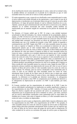 NIIF 5 FC
690 © IASCF
de la clasificación inicial como mantenido para la venta y antes de la eventual venta,
la pérdida debería ser reconocida en el periodo de la reducción ya que el valor
razonable menos los costos de la venta se evalúa cada periodo.
FC31 El contra argumento es que, a pesar de ser clasificados como mantenido para la venta,
el activo todavía está siendo utilizado en las operaciones, y por lo tanto el cese de la
depreciación es incoherente con el principio básico de que el costo de un activo debe
distribuirse a lo largo del periodo durante el cual se obtienen beneficios de su uso.
Además, a pesar de que la disminución del valor del activo a través de su uso, debería
reflejarse en el cambio reconocido del valor razonable, podría también ser
enmascarado por un aumento surgido de variaciones en los precios de mercado del
activo.
FC32 No obstante, el Consejo señaló que la NIC 16 exige a una entidad mantener
actualizada la vida útil estimada y los valores residuales de las propiedades, planta y
equipo, y la NIC 36 Deterioro del Valor de los Activos exige una rebaja inmediata al
mayor entre el valor de uso y el valor razonable menos los costos de venta. Por tanto,
una entidad debe conseguir con frecuencia un efecto de medición para los activos
individuales que van a ser vendidos de acuerdo a otras NIIF, similar al requerido a
continuación por esta NIIF. Según otras NIIF, si el valor razonable menos los costos
de venta es superior al importe en libros no se producirá ni deterioro de valor ni
depreciación (puesto que el valor residual habrá sido actualizado). Si el valor
razonable menos los costos de venta es inferior al importe en libros habrá una pérdida
por deterioro de valor que reduce el importe en libros al valor razonable menos los
costos de venta, y entonces no se produce depreciación (puesto que el valor residual
habrá sido actualizado), salvo que el valor en uso sea superior al valor razonable
menos los costes de venta. Si el valor en uso es superior al valor razonable menos los
costos de venta, se producirían pequeñas diferencias entre el tratamiento que se
plantearía de acuerdo a otras NIIF y el tratamiento según la NIIF 5. Según otras NIIF
se debería producir una pérdida por deterioro de valor en la medida que el importe en
libros exceda del valor razonable menos los costos de venta. Según las otras NIIF, se
produciría entonces también una depreciación del exceso del valor en uso (el nuevo
importe en libros del activo) sobre el valor razonable menos los costos de venta (su
valor residual). No obstante, para los activos clasificados como mantenidos para la
venta, el valor en uso diferirá del valor razonable menos los costos de venta,
únicamente hasta el punto de los flujos netos de efectivo que se espera que surjan
antes de la venta. Si el plazo hasta la venta es breve, este importe será normalmente
pequeño. La diferencia en la pérdida por deterioro reconocida y la subsiguiente
depreciación de acuerdo a otras NIIF en comparación con la pérdida por deterioro y
la subsiguiente no depreciación de acuerdo a la NIIF 5 sería también, por tanto,
pequeña.
FC33 El Consejo concluyó que los requerimientos de medición de la NIIF 5 para los
activos individuales normalmente no implicarían un cambio significativo respecto a
los requerimientos de otras NIIF. Además, el Consejo acordó con el FASB que los
flujos de efectivo surgidos del uso posterior del activo se consideraran de menor
importancia que la recuperación del activo mediante la venta y, por tanto, concluyó
que los activos individuales clasificados como mantenidos para la venta deben ser
medidos por el menor valor entre el importe en libros y el valor razonable menos los
costos de venta y no deben ser depreciados.
FC34 En los grupos de activos para su disposición, podría haber mayores diferencias entre
los requerimientos de otras NIIF y los requerimientos de la NIIF 5. Por ejemplo, el
valor razonable menos los costos de venta de un grupo de activos para su disposición
puede reflejar plusvalías generadas internamente hasta el punto que sea superior que
el valor en libros de los activos netos del grupo de activos para su disposición. El
valor residual de los activos no corrientes del grupo de activos para su disposición
 
