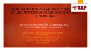 FACULTAD DE CIENCIAS CONTABLES Y EDUCACIÓN
ESCUELA PROFESIONAL DE CIENCIAS CONTABLES Y
FINANCIERAS
CURSO: FORMULACIÓN E INTERPRETACIÓN DE ESTADOS
FINANCIEROS
DOCENTE: IRMA MONICA CORILLOCLLA VILCHEZ
ALUMNA: FLORA ANGELA QUISPE HUAYTA
FILIAL: AREQUIPA
TEMA:
NIIF 5 (ACTIVOS NO CORRIENTES MANTENIDOS PARA LA
VENTA Y OPERACIONES DISCONTINUADAS)
 