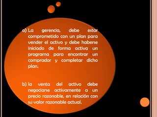 a) La gerencia, debe estar
comprometido con un plan para
vender el activo y debe haberse
iniciado de forma activa un
programa para encontrar un
comprador y completar dicho
plan.
b) la venta del activo debe
negociarse activamente a un
precio razonable, en relación con
su valor razonable actual.
 