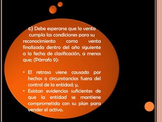 c) Debe esperarse que la venta
cumpla las condiciones para su
reconocimiento como venta
finalizada dentro del año siguiente
a la fecha de clasificación, a menos
que; (Párrafo 9):
• El retraso viene causado por
hechos o circunstancias fuera del
control de la entidad; y,
• Existan evidencias suficientes de
que la entidad se mantiene
comprometida con su plan para
vender el activo.
 