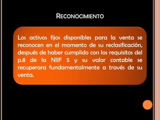 RECONOCIMIENTO
Los activos fijos disponibles para la venta se
reconocen en el momento de su reclasificación,
después de haber cumplido con los requisitos del
p.8 de la NIIF 5 y su valor contable se
recuperara fundamentalmente a través de su
venta.
 