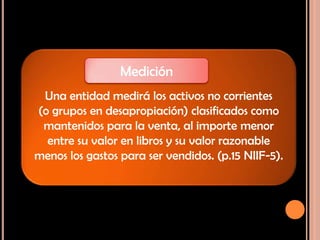 Una entidad medirá los activos no corrientes
(o grupos en desapropiación) clasificados como
mantenidos para la venta, al importe menor
entre su valor en libros y su valor razonable
menos los gastos para ser vendidos. (p.15 NIIF-5).
Medición
 