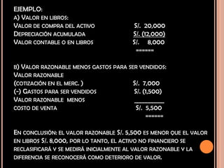 EJEMPLO:
A) VALOR EN LIBROS:
VALOR DE COMPRA DEL ACTIVO S/. 20,000
DEPRECIACIÓN ACUMULADA S/. (12,000)
VALOR CONTABLE O EN LIBROS S/. 8,000
======
B) VALOR RAZONABLE MENOS GASTOS PARA SER VENDIDOS:
VALOR RAZONABLE
(COTIZACIÓN EN EL MERC. ) S/. 7,000
(-) GASTOS PARA SER VENDIDOS S/. (1,500)
VALOR RAZONABLE MENOS __________
COSTO DE VENTA S/. 5,500
======
EN CONCLUSIÓN: EL VALOR RAZONABLE S/. 5,500 ES MENOR QUE EL VALOR
EN LIBROS S/. 8,000, POR LO TANTO, EL ACTIVO NO FINANCIERO SE
RECLASIFICARÁ Y SE MEDIRÁ INICIALMENTE AL VALOR RAZONABLE Y LA
DIFERENCIA SE RECONOCERÁ COMO DETERIORO DE VALOR.
 