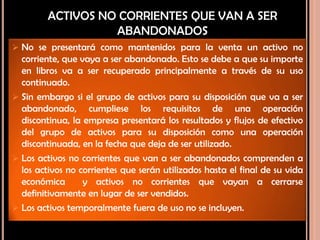 ACTIVOS NO CORRIENTES QUE VAN A SER
ABANDONADOS
 No se presentará como mantenidos para la venta un activo no
corriente, que vaya a ser abandonado. Esto se debe a que su importe
en libros va a ser recuperado principalmente a través de su uso
continuado.
 Sin embargo si el grupo de activos para su disposición que va a ser
abandonado, cumpliese los requisitos de una operación
discontinua, la empresa presentará los resultados y flujos de efectivo
del grupo de activos para su disposición como una operación
discontinuada, en la fecha que deja de ser utilizado.
 Los activos no corrientes que van a ser abandonados comprenden a
los activos no corrientes que serán utilizados hasta el final de su vida
económica y activos no corrientes que vayan a cerrarse
definitivamente en lugar de ser vendidos.
 Los activos temporalmente fuera de uso no se incluyen.
 
