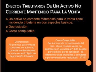 EFECTOS TRIBUTARIOS DE UN ACTIVO NO
CORRIENTE MANTENIDO PARA LA VENTA
 Un activo no corriente mantenido para la venta tiene
incidencia tributaria en dos aspectos básicos:
 Depreciación
 Costo computable.
Depreciación:
Al igual que para efectos
contables, un activo no
corriente mantenido para
la venta no será objeto de
depreciación tributaria.
Costo Computable:
Será el importe no depreciado del
bien, el que muchas veces no
aparecerá en la cuenta 27. Ello sucede
por ejemplo; por la aplicación de
diferentes tasas tributarias y contables
o por revaluaciones realizadas. ?????
 