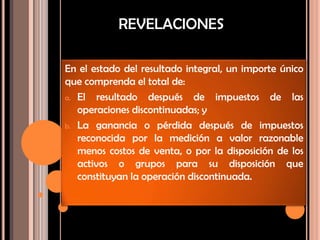 REVELACIONES
En el estado del resultado integral, un importe único
que comprenda el total de:
a. El resultado después de impuestos de las
operaciones discontinuadas; y
b. La ganancia o pérdida después de impuestos
reconocida por la medición a valor razonable
menos costos de venta, o por la disposición de los
activos o grupos para su disposición que
constituyan la operación discontinuada.
 