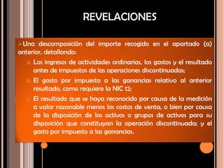 Una descomposición del importe recogido en el apartado (a)
anterior, detallando:
a. Los ingresos de actividades ordinarias, los gastos y el resultado
antes de impuestos de las operaciones discontinuadas;
b. El gasto por impuesto a las ganancias relativo al anterior
resultado, como requiere la NIC 12;
c. El resultado que se haya reconocido por causa de la medición
a valor razonable menos los costos de venta, o bien por causa
de la disposición de los activos o grupos de activos para su
disposición que constituyan la operación discontinuada; y el
gasto por impuesto a las ganancias.
REVELACIONES
 