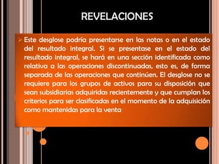  Este desglose podría presentarse en las notas o en el estado
del resultado integral. Si se presentase en el estado del
resultado integral, se hará en una sección identificada como
relativa a las operaciones discontinuadas, esto es, de forma
separada de las operaciones que continúen. El desglose no se
requiere para los grupos de activos para su disposición que
sean subsidiarias adquiridas recientemente y que cumplan los
criterios para ser clasificadas en el momento de la adquisición
como mantenidas para la venta
REVELACIONES
 