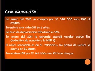 CASO: PALOMINO SA
En enero del 2010 se compra por S/. 240 000 mas IGV al
crédito.
Se estima una vida útil de 5 años.
La tasa de depreciación tributaria es 10%.
En enero del 2011 la gerencia acordó vender activo fijo
(reclasifica de acuerdo a la NIIF 5)
El valor razonable es de S/. 200000 y los gastos de ventas se
estima en S/. 8000.
Se vende el AF por S/. 164 000 mas IGV con cheque.
 