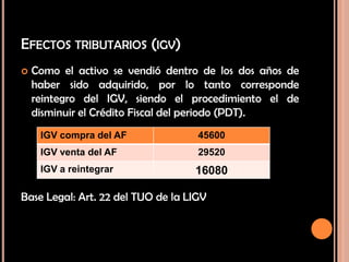 EFECTOS TRIBUTARIOS (IGV)
 Como el activo se vendió dentro de los dos años de
haber sido adquirido, por lo tanto corresponde
reintegro del IGV, siendo el procedimiento el de
disminuir el Crédito Fiscal del periodo (PDT).
Base Legal: Art. 22 del TUO de la LIGV
IGV compra del AF 45600
IGV venta del AF 29520
IGV a reintegrar 16080
 