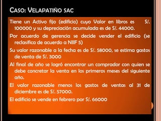 CASO: VELAPATIÑO SAC
Tiene un Activo fijo (edificio) cuyo Valor en libros es S/.
100000 y su depreciación acumulada es de S/. 44000.
Por acuerdo de gerencia se decide vender el edificio (se
reclasifica de acuerdo a NIIF 5)
Su valor razonable a la fecha es de S/. 58000, se estima gastos
de venta de S/. 3000
Al final de año se logró encontrar un comprador con quien se
debe concretar la venta en los primeros meses del siguiente
año.
El valor razonable menos los gastos de ventas al 31 de
diciembre es de S/. 57000.
El edificio se vende en febrero por S/. 66000
 