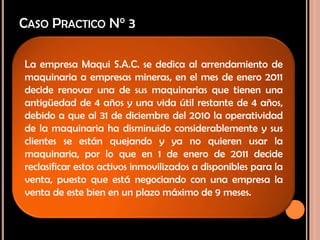 CASO PRACTICO N° 3
La empresa Maqui S.A.C. se dedica al arrendamiento de
maquinaria a empresas mineras, en el mes de enero 2011
decide renovar una de sus maquinarias que tienen una
antigüedad de 4 años y una vida útil restante de 4 años,
debido a que al 31 de diciembre del 2010 la operatividad
de la maquinaria ha disminuido considerablemente y sus
clientes se están quejando y ya no quieren usar la
maquinaria, por lo que en 1 de enero de 2011 decide
reclasificar estos activos inmovilizados a disponibles para la
venta, puesto que está negociando con una empresa la
venta de este bien en un plazo máximo de 9 meses.
 