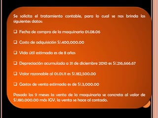Se solicita el tratamiento contable, para lo cual se nos brinda los
siguientes datos:
 Fecha de compra de la maquinaria 01.08.06
 Costo de adquisición S/.400,000.00
 Vida útil estimada es de 8 años
 Depreciación acumulada a 31 de diciembre 2010 es S/.216,666.67
 Valor razonable al 01.01.11 es S/.182,500.00
 Gastos de venta estimada es de S/.3,000.00
Pasado los 9 meses la venta de la maquinaria se concreta al valor de
S/.180,000.00 más IGV, la venta se hace al contado.
 