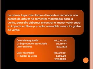 Solución:
En primer lugar calculamos el importe a reconocer a la
cuenta de activos no corrientes mantenidos para la
venta, para ello debemos encontrar el menor valor entre
su importe en libros y su valor razonable menos los gastos
de venta:
Costo de adquisición 400,000.00
(-) Depreciación acumulada 216,666.67
Valor en libros 183,333.33
Valor razonable 182,500.00
(-) Gastos de venta 3,000.00
179,500.00
 