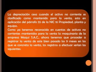La depreciación cesa cuando el activo no corriente es
clasificado como mantenido para la venta, esto en
aplicación del párrafo 55 de la NIC 16 Propiedad, planta y
equipo.
Como ya tenemos reconocido en cuentas de activos no
corrientes mantenidos para la venta la maquinaria de la
empresa Maqui S.A.C., ahora tenemos que proceder a
registrar la venta de este bien pasado los 9 meses en los
que se concreta la venta, los registros a efectuar serían los
siguientes:
 