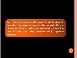 Para efectos de presentación en el Estado de situación
financiera suponiendo que el activo se reclasifica en
diciembre 2010 a activos no corrientes mantenidos
para la venta, se debe presentar de la siguiente
manera:
 
