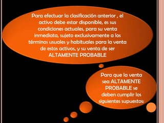 Para efectuar la clasificación anterior , el
activo debe estar disponible, es sus
condiciones actuales, para su venta
inmediata, sujeto exclusivamente a los
términos usuales y habituales para la venta
de estos activos, y su venta de ser
ALTAMENTE PROBABLE
Para que la venta
sea ALTAMENTE
PROBABLE se
deben cumplir los
siguientes supuestos:
 