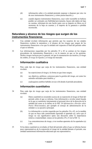 NIIF 7
© IASCF 761
(d) información sobre si la entidad pretende enajenar o disponer por otra vía
de esos instrumentos financieros, y cómo piensa hacerlo; y
(e) cuando algunos instrumentos financieros, cuyo valor razonable no hubiera
podido ser estimado con fiabilidad previamente, hayan sido dados de baja
en cuentas, informará de este hecho junto con su importe en libros en el
momento de la baja en cuentas y el importe de la ganancia o pérdida
reconocida.
Naturaleza y alcance de los riesgos que surgen de los
instrumentos financieros
31 Una entidad revelará información que permita que los usuarios de sus estados
financieros evalúen la naturaleza y el alcance de los riesgos que surgen de los
instrumentos financieros a los que la entidad esté expuesta al final del periodo sobre
el que se informa.
32 Las informaciones requeridas por los párrafos 33 a 42 se centran en los riesgos
procedentes de instrumentos financieros y en la manera en que se los gestiona.
Dichos riesgos incluyen por lo general, sin que la enumeración sea taxativa, el riesgo
de crédito, el riesgo de liquidez y el riesgo de mercado.
Información cualitativa
33 Para cada tipo de riesgo que surja de los instrumentos financieros, una entidad
revelará:
(a) las exposiciones al riesgo y la forma en que éstas surgen;
(b) sus objetivos, políticas y procesos para la gestión del riesgo, así como los
métodos utilizados para medirlo; y
(c) cualesquiera cambios habidos en (a) o (b) desde el período precedente.
Información cuantitativa
34 Para cada tipo de riesgo que surja de los instrumentos financieros, una entidad
revelará:
(a) Datos cuantitativos resumidos acerca de su exposición al riesgo al final del
periodo sobre el que se informa. Esta información a revelar estará basada
en la que se suministre internamente al personal clave de la dirección de la
entidad (tal como se lo define en la NIC 24 Información a Revelar sobre
Partes Relacionadas), por ejemplo al consejo de administración de la
entidad o a su ejecutivo principal.
(b) La información a revelar requerida por los párrafos 36 a 42, en la medida
en que no haya sido suministrada siguiendo el apartado (a), salvo que el
riesgo no sea significativo (para una discusión sobre la importancia
relativa o materialidad, véanse en los párrafos 29 a 31 de la NIC 1).
(c) Las concentraciones de riesgo, si no resultan aparentes de los apartados (a)
y (b).
35 Si los datos cuantitativos revelados al final del periodo sobre el que se informa fueran
poco representativos de la exposición al riesgo de la entidad durante el período, una
entidad suministrará información adicional que sea representativa.
 