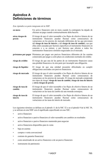 NIIF 7
© IASCF 765
Apéndice A
Definiciones de términos
Este Apéndice es parte integrante de la NIIF.
en mora Un activo financiero está en mora cuando la contraparte ha dejado de
efectuar un pago cuando contractualmente deba hacerlo.
otros riesgos de
precio
El riesgo de que el valor razonable o los flujos de efectivo futuros de un
instrumento financiero puedan fluctuar como consecuencia de
variaciones en los precios de mercado (diferentes de las que provienen
del riesgo de tasa de interés y del riesgo de tasa de cambio), sea que
ellas estén causadas por factores específicos al instrumento financiero en
concreto o a su emisor, o por factores que afecten a todos los
instrumentos financieros similares negociados en el mercado.
préstamos por pagar Préstamos por pagar son pasivos financieros diferentes de las cuentas
comerciales por pagar a corto plazo en condiciones normales de crédito.
riesgo de crédito El riesgo de que una de las partes de un instrumento financiero cause
una pérdida financiera a la otra parte por incumplir una obligación.
riesgo de liquidez El riesgo de que una entidad encuentre dificultades en cumplir
obligaciones asociadas con pasivos financieros.
riesgo de mercado El riesgo de que el valor razonable o los flujos de efectivo futuros de un
instrumento financiero puedan fluctuar como consecuencia de
variaciones en los precios de mercado. El riesgo de mercado comprende
tres tipos de riesgo: riesgo de tasa de cambio, riesgo de tasa de interés
y otros riesgos de precio.
riesgo de tasa de
cambio
El riesgo de que el valor razonable o los flujos de efectivo futuros de un
instrumento financiero puedan fluctuar como consecuencia de
variaciones en las tasas de cambio de una moneda extranjera.
riesgo de tasa de
interés
El riesgo de que el valor razonable o los flujos de efectivo futuros de un
instrumento financiero puedan fluctuar como consecuencia de
variaciones en las tasas de interés de mercado.
Los siguientes términos se definen en el párrafo 11 de la NIC 32 o en el párrafo 9 de la NIC 39,
y se utilizan en esta NIIF con el significado especificado en esas NIC:
• activo financiero
• activo financiero o pasivo financiero al valor razonable con cambios en resultados
• activo financiero o pasivo financiero mantenido para negociar
• activo financieros disponibles para la venta
• baja en cuentas
• compra o venta convencional
• contrato de garantía financiera)
• costo amortizado de un activo financiero o de un pasivo financiero
• instrumento de patrimonio
 