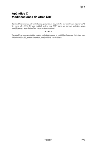 NIIF 7
© IASCF 775
Apéndice C
Modificaciones de otras NIIF
Las modificaciones de este apéndice se aplicarán en los periodos que comiencen a partir del 1
de enero de 2007. Si una entidad aplica esta NIIF para un periodo anterior, estas
modificaciones tendrán también vigencia para el mismo.
* * * * *
Las modificaciones contenidas en este Apéndice cuando se emitió la Norma en 2005, han sido
incorporadas a los pronunciamientos publicados en este volumen.
 