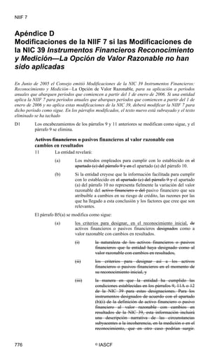 NIIF 7
776 © IASCF
Apéndice D
Modificaciones de la NIIF 7 si las Modificaciones de
la NIC 39 Instrumentos Financieros Reconocimiento
y Medición—La Opción de Valor Razonable no han
sido aplicadas
En Junio de 2005 el Consejo emitió Modificaciones de la NIC 39 Instrumentos Financieros:
Reconocimiento y Medición—La Opción de Valor Razonable, para su aplicación a períodos
anuales que abarquen períodos que comiencen a partir del 1 de enero de 2006. Si una entidad
aplica la NIIF 7 para períodos anuales que abarques períodos que comiencen a partir del 1 de
enero de 2006 y no aplica estas modificaciones de la NIC 39, deberá modificar la NIIF 7 para
dicho período como sigue. En los párrafos modificados, el texto nuevo está subrayado y el texto
eliminado se ha tachado
D1 Los encabezamientos de los párrafos 9 y 11 anteriores se modifican como sigue, y el
párrafo 9 se elimina.
Activos financieros o pasivos financieros al valor razonable con
cambios en resultados
11 La entidad revelará:
(a) Los métodos empleados para cumplir con lo establecido en el
apartado (c) del párrafo 9 y en el apartado (a) del párrafo 10.
(b) Si la entidad creyese que la información facilitada para cumplir
con lo establecido en el apartado (c) del párrafo 9 y el apartado
(a) del párrafo 10 no representa fielmente la variación del valor
razonable del activo financiero o del pasivo financiero que sea
atribuible a cambios en su riesgo de crédito, las razones por las
que ha llegado a esta conclusión y los factores que cree que son
relevantes.
El párrafo B5(a) se modifica como sigue:
(a) los criterios para designar, en el reconocimiento inicial, de
activos financieros o pasivos financieros designados como a
valor razonable con cambios en resultados.
(i) la naturaleza de los activos financieros o pasivos
financieros que la entidad haya designado como al
valor razonable con cambios en resultados,
(ii) los criterios para designar así a los activos
financieros o pasivos financieros en el momento de
su reconocimiento inicial, y
(iii) la manera en que la entidad ha cumplido las
condiciones establecidas en los párrafos 9, 11A o 12
de la NIC 39 para estas designaciones. Para los
instrumentos designados de acuerdo con el apartado
(b)(i) de la definición de activo financiero o pasivo
financiero al valor razonable con cambios en
resultados de la NIC 39, esta información incluirá
una descripción narrativa de las circunstancias
subyacentes a la incoherencia, en la medición o en el
reconocimiento, que en otro caso podrían surgir.
 