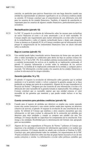 NIIF 7 FC
786 © IASCF
cancelar, en particular para pasivos financieros con una larga duración cuando una
entidad ha experimentado un deterioro significativo en su solvencia crediticia desde
su emisión. El Consejo concluyó que el conocimiento de esta diferencia sería útil
para los usuarios de los estados financieros. También, el importe de cancelación es
importante para los usuarios de algunos estados financieros, particularmente para los
acreedores.
Reclasificación (párrafo 12)
FC23 La NIC 32 requería la revelación de información sobre las razones para reclasificar
un activo financiero al costo o al costo amortizado y no al valor razonable. El
Consejo amplió este requerimiento para incluir información a revelar sobre la razón
de la reclasificación y sobre el importe reclasificado hacia y desde cada categoría.
Como se destaca en el párrafo FC14, el Consejo considera que tal información es útil
porque la categorización de los instrumentos financieros tiene un efecto relevante
sobre su medición.
Baja en cuentas (párrafo 13)
FC24 Una entidad puede haber transferido activos financieros de forma que una parte de
ellos o todos incumplan las condiciones para darlos de baja en cuentas (véanse los
párrafos 15 a 37 de la NIC 39). Si la entidad continúa reconociendo todos los activos
o continúa reconociendo los activos en la medida de su implicación continuada, el
párrafo 13 requiere información a revelar sobre la naturaleza de los activos
financieros, la medida de la implicación continuada de la entidad, y cualquier pasivo
asociado. Tal información a revelar ayuda a los usuarios de los estados financieros a
evaluar la relevancia de los riesgos retenidos.
Garantía (párrafos 14 y 15)
FC25 El párrafo 15 requiere la revelación de información sobre garantías que la entidad
mantiene si se le permite vender o volver a pignorar la garantía aunque no se haya
producido un impago por parte de su propietario. Algunos de los que respondieron al
Proyecto de Norma 7 abogaron por una exención de esta información a revelar si la
obtención del valor razonable de la garantía tomada es impracticable. Sin embargo, el
Consejo concluyó que es razonable esperar que una entidad conozca el valor
razonable de las garantías que mantiene y que pueda vender incluso si no hay
impago.
Cuenta correctora para pérdidas crediticias (párrafo 16)
FC26 Cuando para el registro de pérdidas por deterioro se emplea una cuenta separada
(como una cuenta correctora o una cuenta similar usada para registrar un deterioro
colectivo de activos), el párrafo 16 requiere la revelación de una conciliación de esa
cuenta. Se informó al Consejo que analistas y otros usuarios encuentran que esta
información es útil para evaluar la adecuación de la corrección por pérdidas por
deterioro para tales entidades y cuando se compara una entidad con otra. Sin
embargo, el Consejo decidió no especificar los componentes de la conciliación. Esto
otorga a las entidades flexibilidad para la determinación del formato más apropiado
para sus necesidades.
FC27 Algunos de los que respondieron al Proyecto de Norma 7 pidieron al Consejo que
requiriese a las entidades el suministro de información equivalente si no usaban una
cuenta correctora. El Consejo decidió no añadir esta revelación al finalizar la NIIF.
Concluyó que, para prácticamente todas las entidades, los requerimientos de la NIC
39 para considerar el deterioro sobre una base de grupo harían necesario el uso de una
cuenta correctora o similar. La información a revelar sobre políticas contables que
 